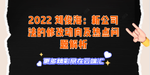 【免费】2022 刘俊海：新公司法的修改动向及热点问题解析-云端汇ZAL