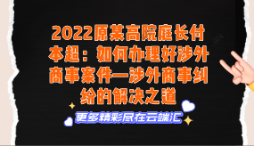 【免费】2022原某高院庭长付本超：如何办理好涉外商事案件—涉外商事纠纷的解决之道-云端汇ZAL